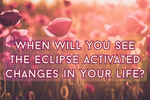 When Will You See The Eclipse Activated Changes In Your Life?